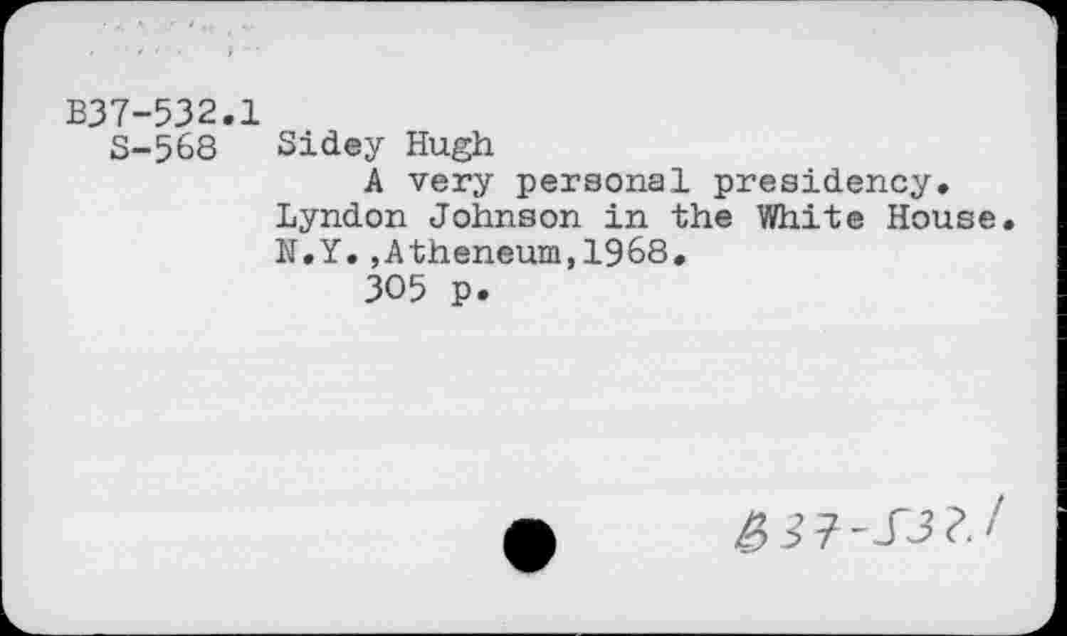 ﻿B37-532.1
S-568 Sidey Hugh
A very personal presidency. Lyndon Johnson in the White House N.Y.,Atheneum,1968.
305 p.